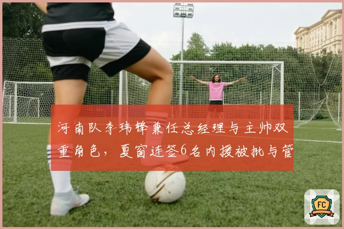 河南队李玮锋兼任总经理与主帅双重角色，夏窗连签6名内援被批与管理层职权边界模糊
