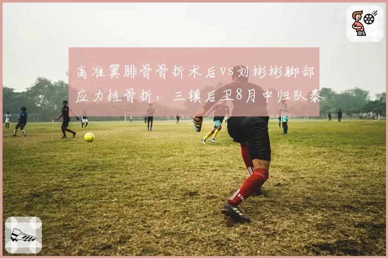 高准翼腓骨骨折术后vs刘彬彬脚部应力性骨折，三镇后卫8月中归队泰山边锋恢复缓慢