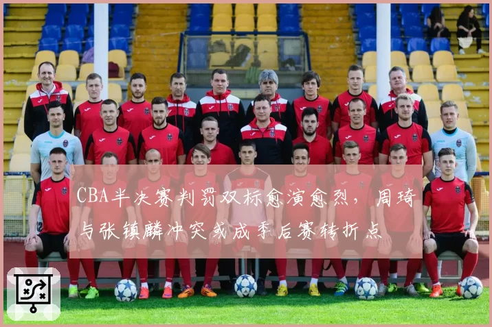 CBA半决赛判罚双标愈演愈烈，周琦与张镇麟冲突或成季后赛转折点