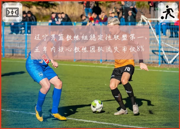辽宁男篮教练组稳定性联盟第一,五年内核心教练团队流失率仅8%