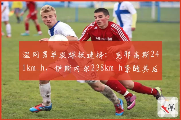 温网男单发球极速榜：克耶高斯241km_h，伊斯内尔238km_h紧随其后