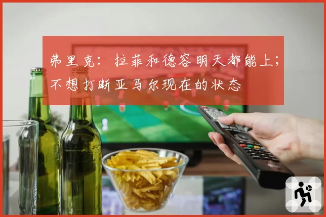 弗里克:拉菲和德容明天都能上;不想打断亚马尔现在的状态