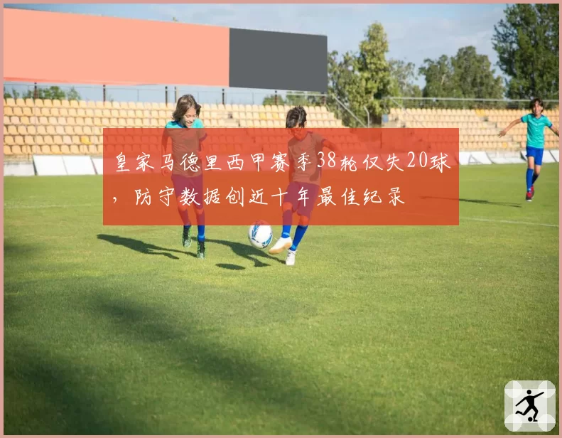皇家马德里西甲赛季38轮仅失20球，防守数据创近十年最佳纪录