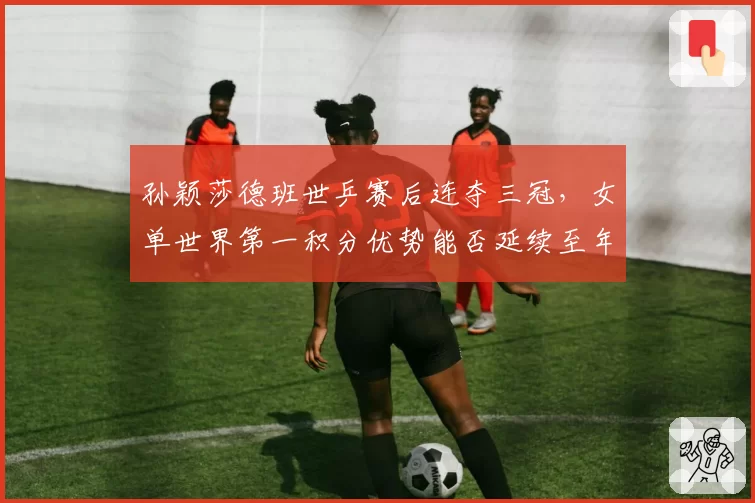 孙颖莎德班世乒赛后连夺三冠,女单世界第一积分优势能否延续至年终?