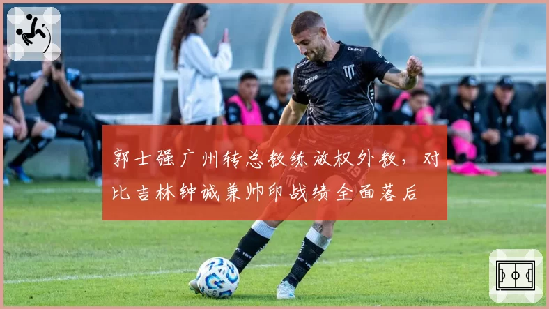 郭士强广州转总教练放权外教，对比吉林钟诚兼帅印战绩全面落后