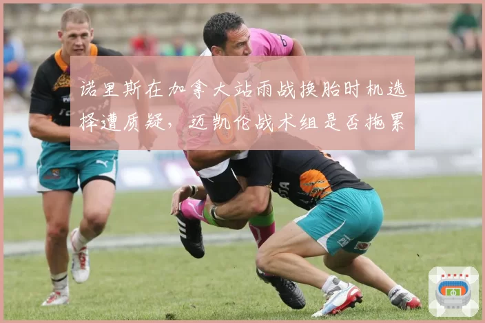诺里斯在加拿大站雨战换胎时机选择遭质疑，迈凯伦战术组是否拖累车手？