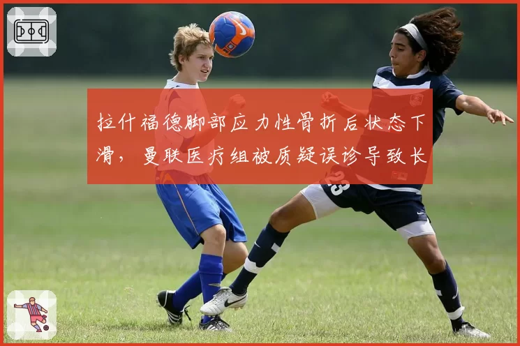 拉什福德脚部应力性骨折后状态下滑,曼联医疗组被质疑误诊导致长期影响