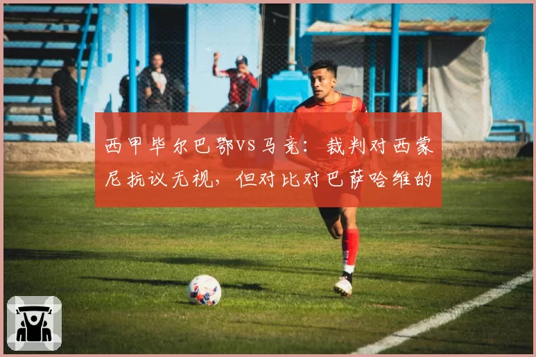 西甲毕尔巴鄂vs马竞：裁判对西蒙尼抗议无视，但对比对巴萨哈维的处罚却更严厉
