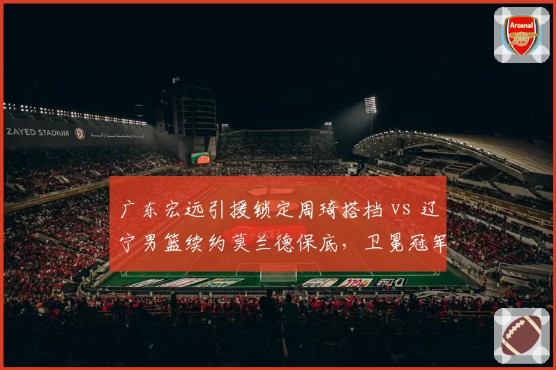 广东宏远引援锁定周琦搭档 vs 辽宁男篮续约莫兰德保底,卫冕冠军内线补强策略对比