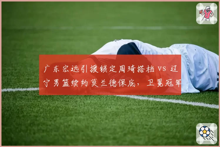 广东宏远引援锁定周琦搭档 vs 辽宁男篮续约莫兰德保底，卫冕冠军内线补强策略对比