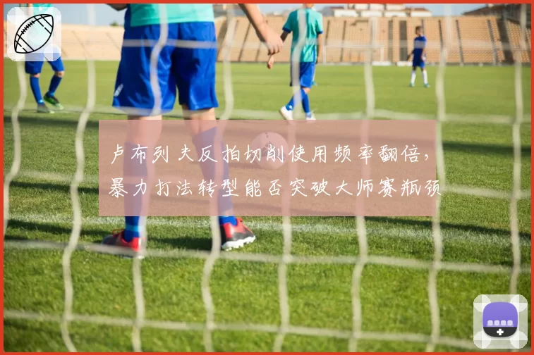 卢布列夫反拍切削使用频率翻倍，暴力打法转型能否突破大师赛瓶颈？