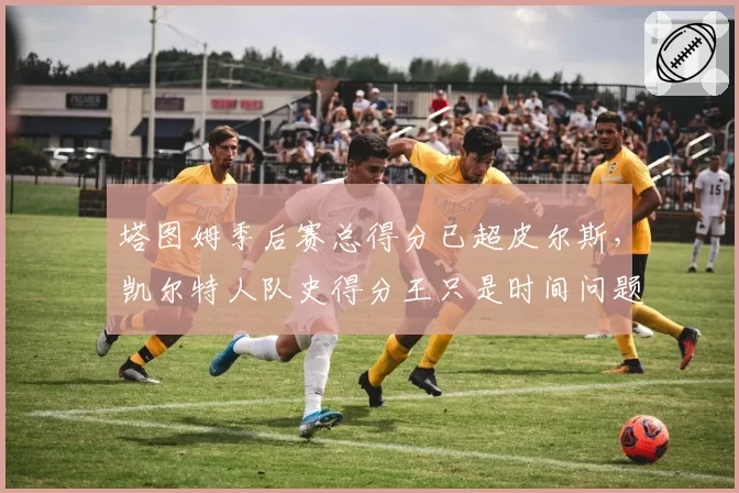 塔图姆季后赛总得分已超皮尔斯,凯尔特人队史得分王只是时间问题?