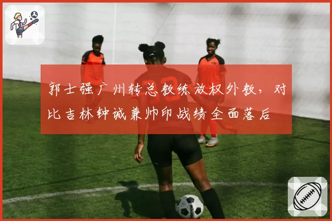 郭士强广州转总教练放权外教,对比吉林钟诚兼帅印战绩全面落后