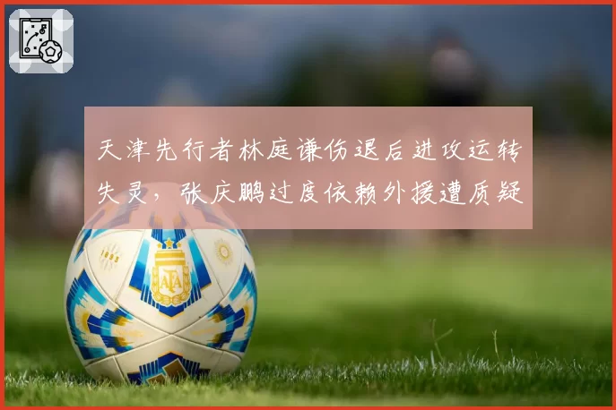 天津先行者林庭谦伤退后进攻运转失灵，张庆鹏过度依赖外援遭质疑