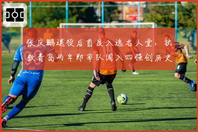 张庆鹏退役后首度入选名人堂，执教青岛两年即率队闯入四强创历史