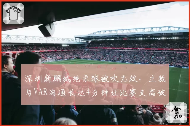 深圳新鹏城绝杀球被吹无效,主裁与VAR沟通长达4分钟让比赛支离破碎