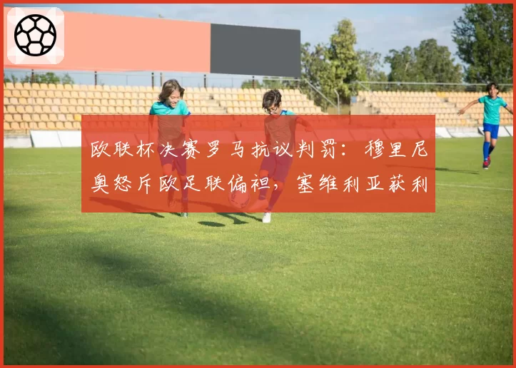 欧联杯决赛罗马抗议判罚:穆里尼奥怒斥欧足联偏袒,塞维利亚获利引发争议__br_