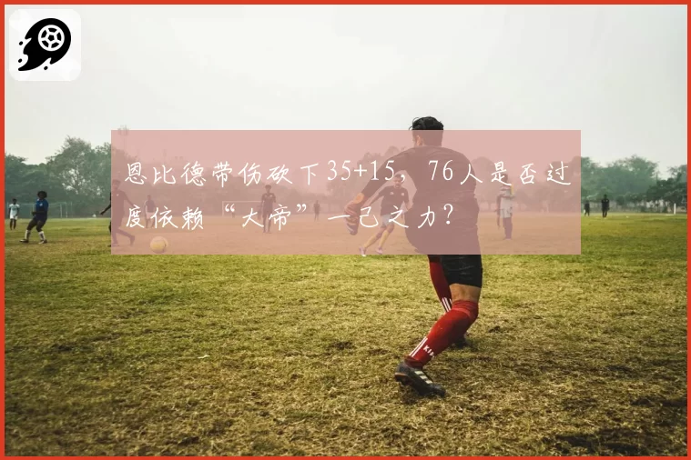 恩比德带伤砍下35+15，76人是否过度依赖“大帝”一己之力？