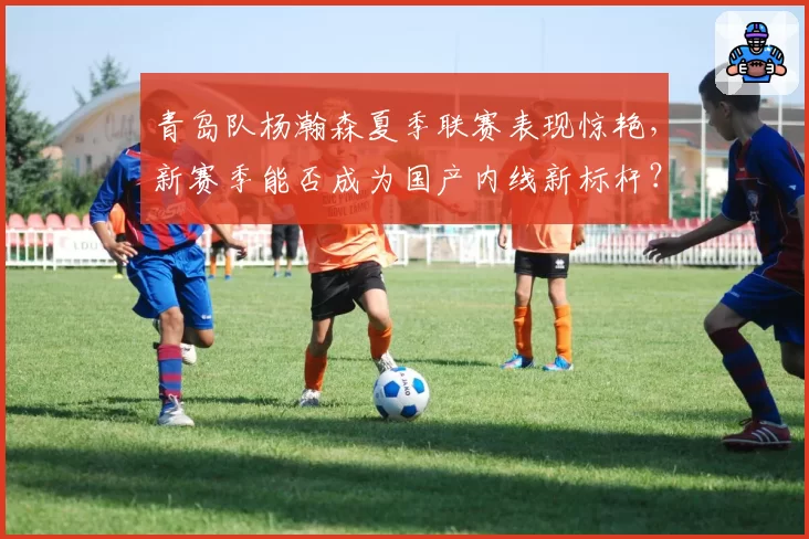 青岛队杨瀚森夏季联赛表现惊艳，新赛季能否成为国产内线新标杆？