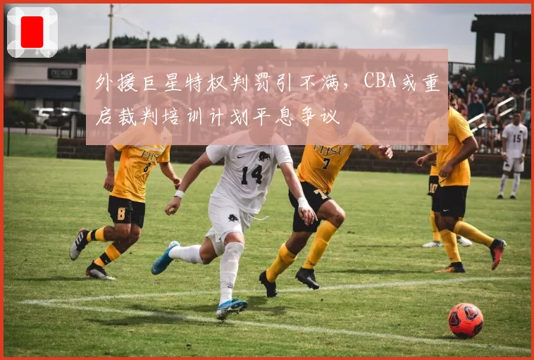 外援巨星特权判罚引不满，CBA或重启裁判培训计划平息争议