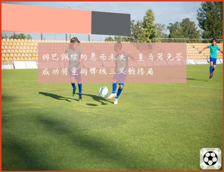 姆巴佩续约悬而未决，皇马若免签成功将重构锋线三叉戟格局