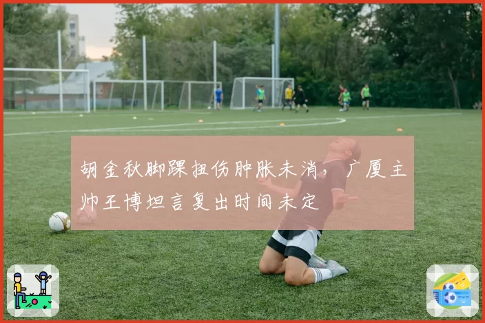 胡金秋脚踝扭伤肿胀未消，广厦主帅王博坦言复出时间未定