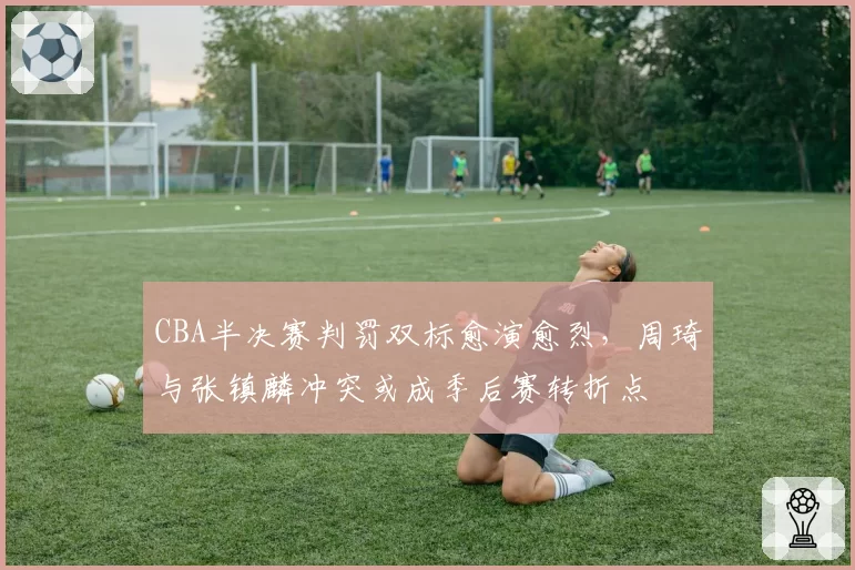 CBA半决赛判罚双标愈演愈烈，周琦与张镇麟冲突或成季后赛转折点