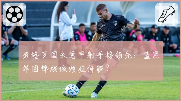 劳塔罗国米意甲射手榜领先，蓝黑军团锋线依赖症何解？