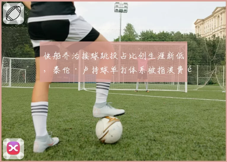 快船乔治接球跳投占比创生涯新低，泰伦·卢持球单打体系被指浪费顶级3D天赋