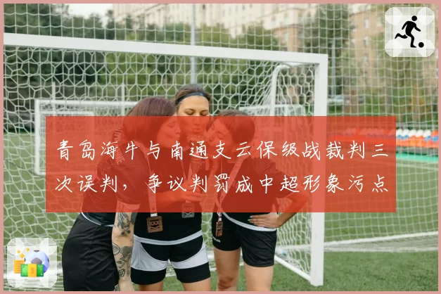 青岛海牛与南通支云保级战裁判三次误判，争议判罚成中超形象污点