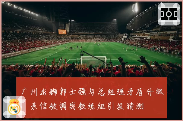 广州龙狮郭士强与总经理矛盾升级，亲信被调离教练组引发猜测