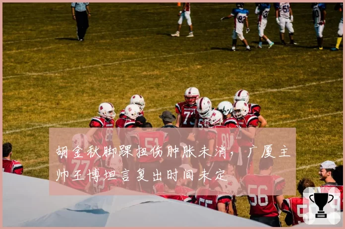 胡金秋脚踝扭伤肿胀未消，广厦主帅王博坦言复出时间未定
