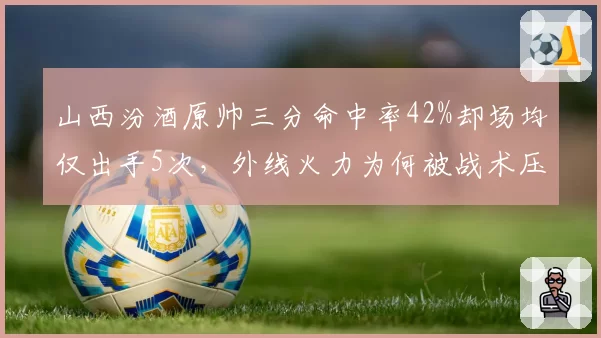 山西汾酒原帅三分命中率42%却场均仅出手5次，外线火力为何被战术压制？