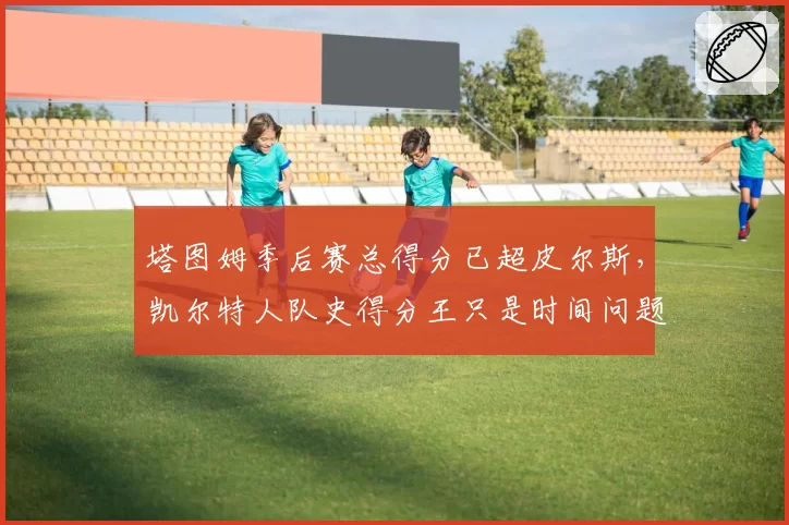 塔图姆季后赛总得分已超皮尔斯，凯尔特人队史得分王只是时间问题？