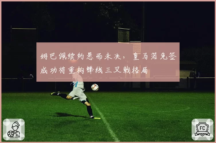 姆巴佩续约悬而未决,皇马若免签成功将重构锋线三叉戟格局